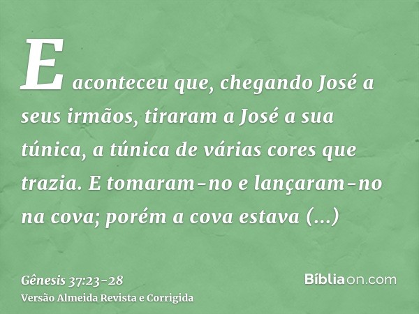 E aconteceu que, chegando José a seus irmãos, tiraram a José a sua túnica, a túnica de várias cores que trazia.E tomaram-no e lançaram-no na cova; porém a cova 