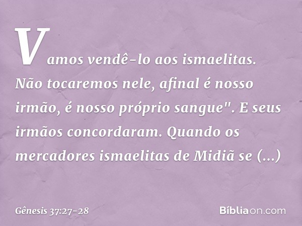 Vamos vendê-lo aos ismaelitas. Não tocaremos nele, afinal é nosso irmão, é nosso próprio sangue". E seus irmãos concordaram. Quando os mercadores ismaelitas de 