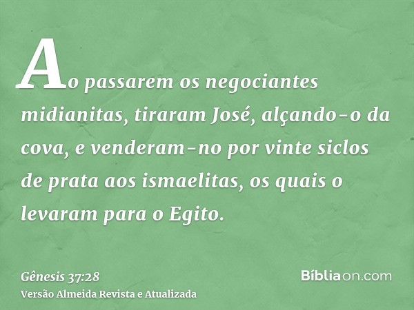 Ao passarem os negociantes midianitas, tiraram José, alçando-o da cova, e venderam-no por vinte siclos de prata aos ismaelitas, os quais o levaram para o Egito.