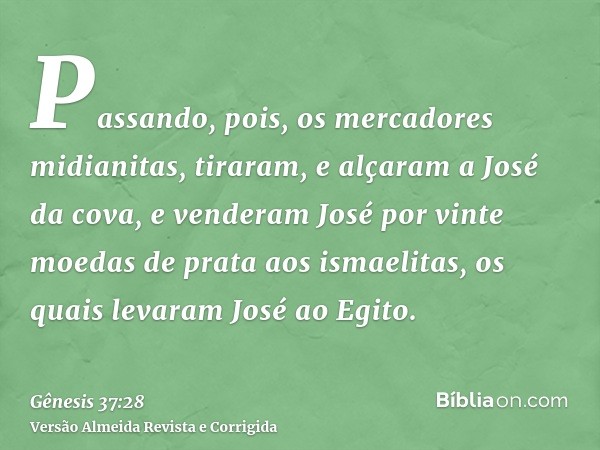 Passando, pois, os mercadores midianitas, tiraram, e alçaram a José da cova, e venderam José por vinte moedas de prata aos ismaelitas, os quais levaram José ao 