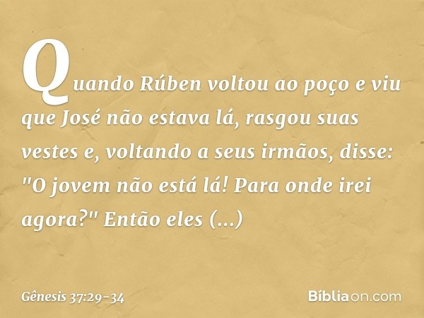 Quando Rúben voltou ao poço e viu que José não estava lá, rasgou suas vestes e, vol­tando a seus irmãos, disse: "O jovem não está lá! Para onde irei agora?" Ent