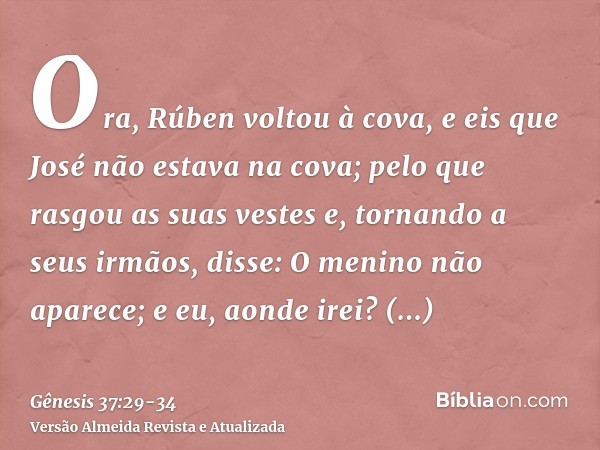 Ora, Rúben voltou à cova, e eis que José não estava na cova; pelo que rasgou as suas vestese, tornando a seus irmãos, disse: O menino não aparece; e eu, aonde i