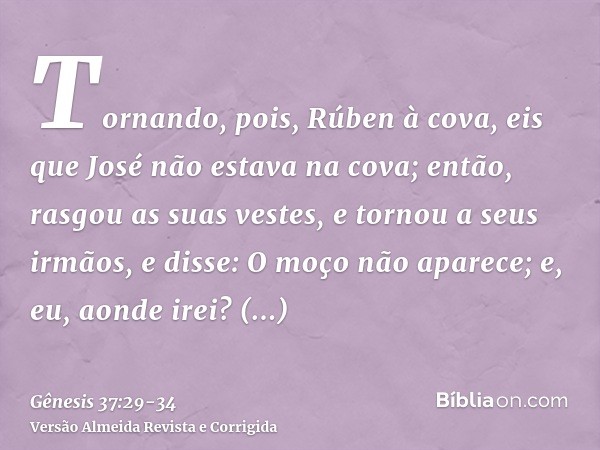 Tornando, pois, Rúben à cova, eis que José não estava na cova; então, rasgou as suas vestes,e tornou a seus irmãos, e disse: O moço não aparece; e, eu, aonde ir