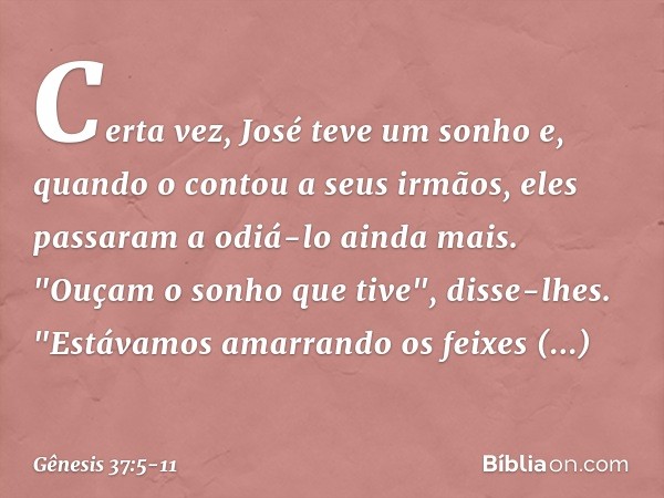 Certa vez, José teve um sonho e, quando o contou a seus irmãos, eles passaram a odiá-lo ainda mais. "Ouçam o sonho que tive", disse-lhes. "Estávamos amarrando o