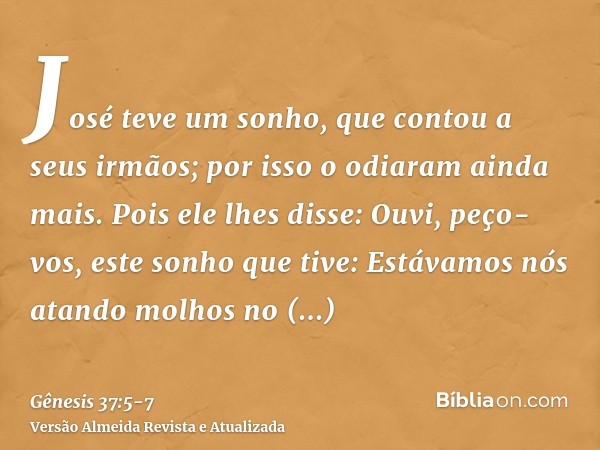 José teve um sonho, que contou a seus irmãos; por isso o odiaram ainda mais.Pois ele lhes disse: Ouvi, peço-vos, este sonho que tive:Estávamos nós atando molhos