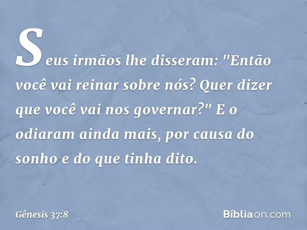 Seus irmãos lhe disseram: "Então você vai reinar sobre nós? Quer dizer que você vai nos gover­nar?" E o odiaram ainda mais, por causa do sonho e do que tinha di