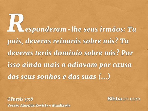 Responderam-lhe seus irmãos: Tu pois, deveras reinarás sobre nós? Tu deveras terás domínio sobre nós? Por isso ainda mais o odiavam por causa dos seus sonhos e 