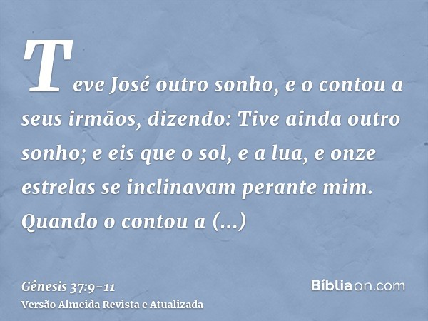 Teve José outro sonho, e o contou a seus irmãos, dizendo: Tive ainda outro sonho; e eis que o sol, e a lua, e onze estrelas se inclinavam perante mim.Quando o c