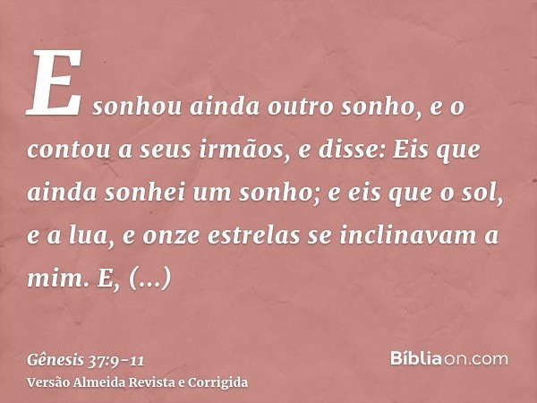 E sonhou ainda outro sonho, e o contou a seus irmãos, e disse: Eis que ainda sonhei um sonho; e eis que o sol, e a lua, e onze estrelas se inclinavam a mim.E, c