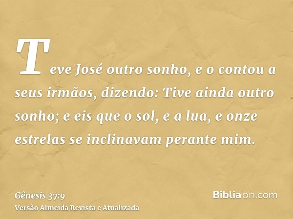 Teve José outro sonho, e o contou a seus irmãos, dizendo: Tive ainda outro sonho; e eis que o sol, e a lua, e onze estrelas se inclinavam perante mim.