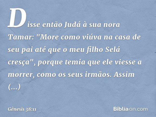 Disse então Judá à sua nora Tamar: "More como viúva na casa de seu pai até que o meu filho Selá cresça", porque temia que ele viesse a morrer, como os seus irmã