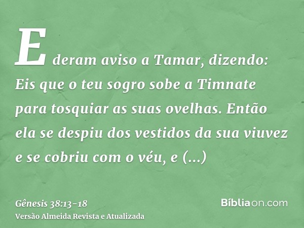 E deram aviso a Tamar, dizendo: Eis que o teu sogro sobe a Timnate para tosquiar as suas ovelhas.Então ela se despiu dos vestidos da sua viuvez e se cobriu com 