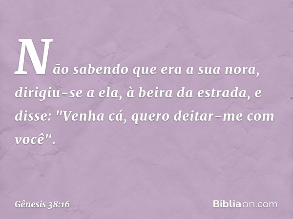 Não sabendo que era a sua nora, dirigiu-se a ela, à beira da estrada, e disse: "Venha cá, quero deitar-me com você". -- Gênesis 38:16