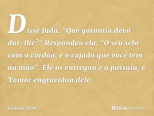 Disse Judá: "Que garantia devo dar-lhe?"
Respondeu ela: "O seu selo com o cordão, e o cajado que você tem na mão". Ele os entre­gou e a possuiu, e Tamar engravi