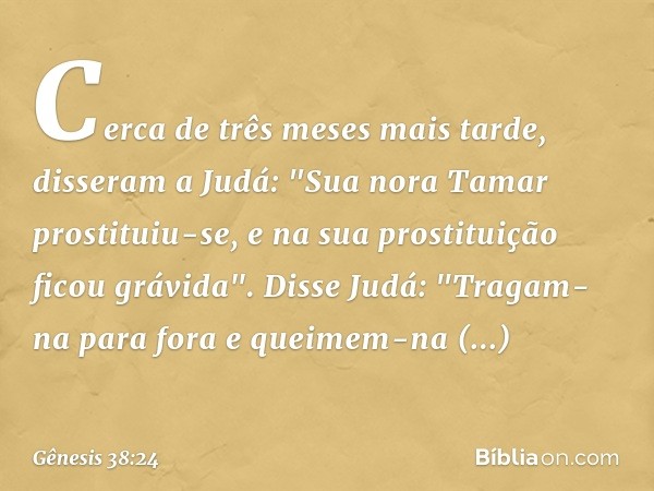 Cerca de três meses mais tarde, disseram a Judá: "Sua nora Tamar prostituiu-se, e na sua prostituição ficou grávida".
Disse Judá: "Tragam-na para fora e queimem