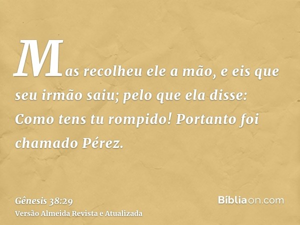 Mas recolheu ele a mão, e eis que seu irmão saiu; pelo que ela disse: Como tens tu rompido! Portanto foi chamado Pérez.