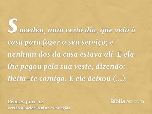sucedeu, num certo dia, que veio à casa para fazer o seu serviço; e nenhum dos da casa estava ali.E ela lhe pegou pela sua veste, dizendo: Deita-te comigo. E el