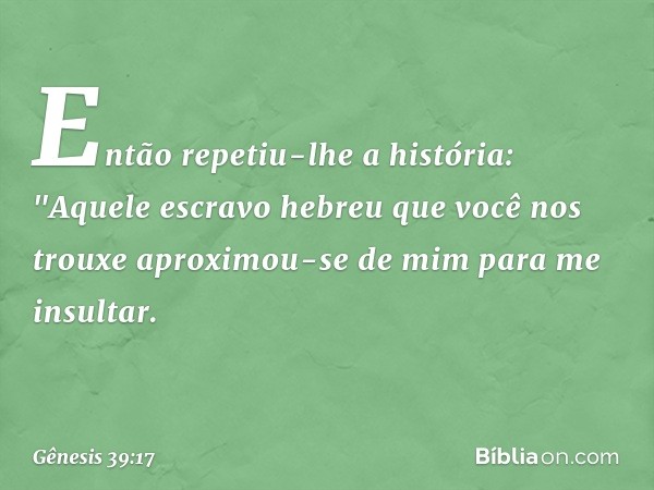 En­tão repetiu-lhe a história: "Aquele escravo hebreu que você nos trouxe aproximou-se de mim para me insultar. -- Gênesis 39:17