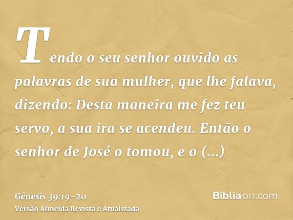 Tendo o seu senhor ouvido as palavras de sua mulher, que lhe falava, dizendo: Desta maneira me fez teu servo, a sua ira se acendeu.Então o senhor de José o tomo