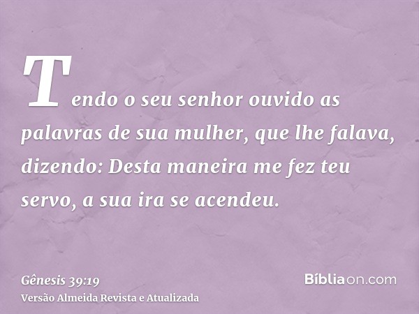 Tendo o seu senhor ouvido as palavras de sua mulher, que lhe falava, dizendo: Desta maneira me fez teu servo, a sua ira se acendeu.