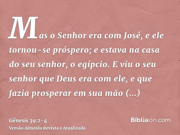 Mas o Senhor era com José, e ele tornou-se próspero; e estava na casa do seu senhor, o egípcio.E viu o seu senhor que Deus era com ele, e que fazia prosperar em