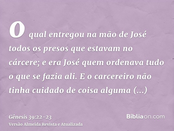 o qual entregou na mão de José todos os presos que estavam no cárcere; e era José quem ordenava tudo o que se fazia ali.E o carcereiro não tinha cuidado de cois