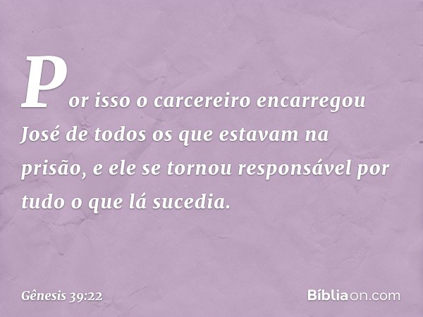 Por isso ­o carcereiro encarregou José de todos os que esta­vam na prisão, e ele se tornou responsável por tudo o que lá sucedia. -- Gênesis 39:22