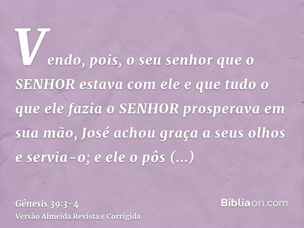 Vendo, pois, o seu senhor que o SENHOR estava com ele e que tudo o que ele fazia o SENHOR prosperava em sua mão,José achou graça a seus olhos e servia-o; e ele