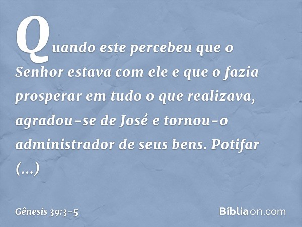 Quando este percebeu que o Senhor estava com ele e que o fazia prosperar em tudo o que realizava, agradou-se de José e tornou-o administrador de seus bens. Pot