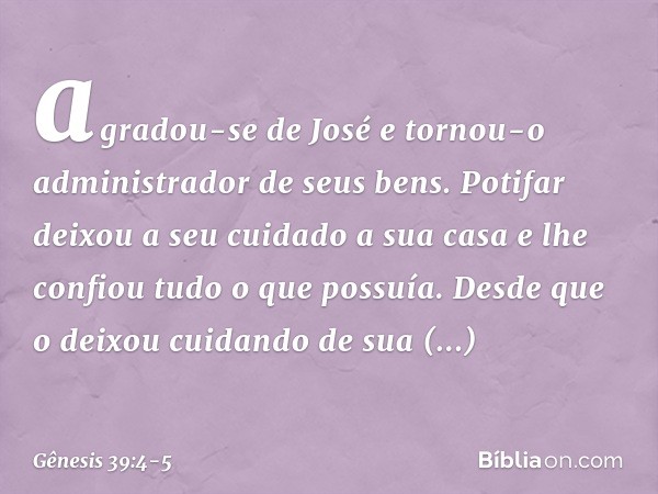 agradou-se de José e tornou-o administrador de seus bens. Potifar deixou a seu cuidado a sua casa e lhe confiou tudo o que possuía. Desde que o deixou cui­dando