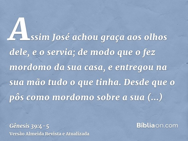 Assim José achou graça aos olhos dele, e o servia; de modo que o fez mordomo da sua casa, e entregou na sua mão tudo o que tinha.Desde que o pôs como mordomo so