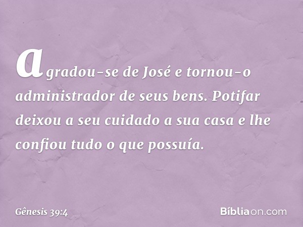 agradou-se de José e tornou-o administrador de seus bens. Potifar deixou a seu cuidado a sua casa e lhe confiou tudo o que possuía. -- Gênesis 39:4