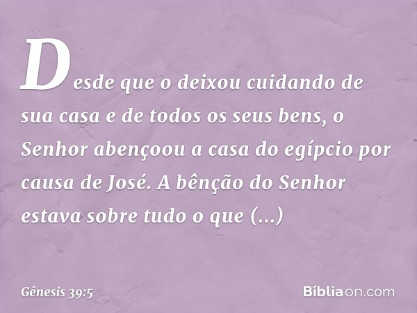 Desde que o deixou cui­dando de sua casa e de todos os seus bens, o Senhor abençoou a casa do egípcio por causa de José. A bênção do Senhor estava sobre tudo o 