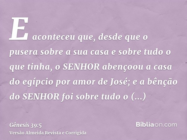E aconteceu que, desde que o pusera sobre a sua casa e sobre tudo o que tinha, o SENHOR abençoou a casa do egípcio por amor de José; e a bênção do SENHOR foi so