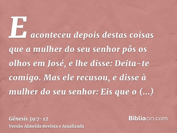 E aconteceu depois destas coisas que a mulher do seu senhor pôs os olhos em José, e lhe disse: Deita-te comigo.Mas ele recusou, e disse à mulher do seu senhor: 