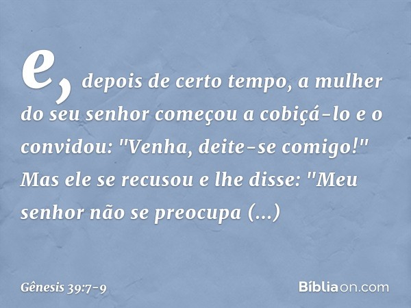 e, depois de certo tempo, a mulher do seu senhor começou a cobiçá-lo e o convidou: "Venha, deite-se comigo!" Mas ele se recusou e lhe dis­se: "Meu senhor não se