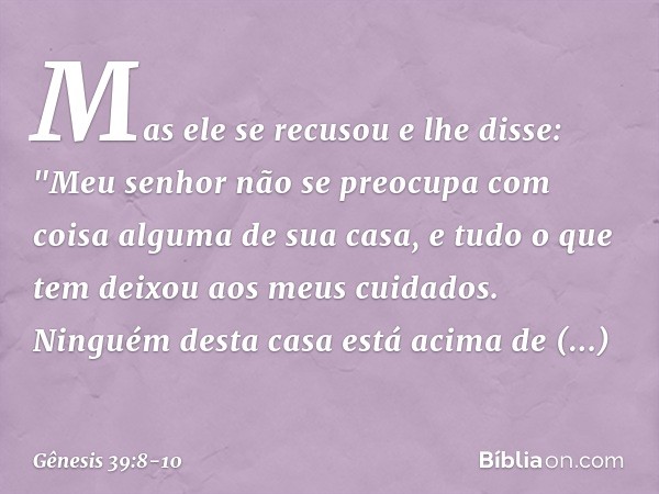 Mas ele se recusou e lhe dis­se: "Meu senhor não se preocupa com coisa alguma de sua casa, e tudo o que tem deixou aos meus cuidados. Ninguém desta casa está ac