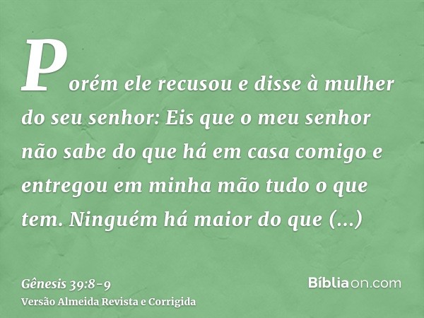 Porém ele recusou e disse à mulher do seu senhor: Eis que o meu senhor não sabe do que há em casa comigo e entregou em minha mão tudo o que tem.Ninguém há maior