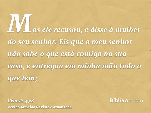 Mas ele recusou, e disse à mulher do seu senhor: Eis que o meu senhor não sabe o que está comigo na sua casa, e entregou em minha mão tudo o que tem;