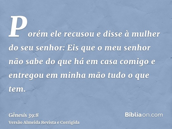 Porém ele recusou e disse à mulher do seu senhor: Eis que o meu senhor não sabe do que há em casa comigo e entregou em minha mão tudo o que tem.