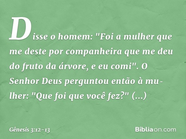 Disse o homem: "Foi a mulher que me deste por companheira que me deu do fruto da árvore, e eu comi". O Senhor Deus perguntou então à mu­lher: "Que foi que você 