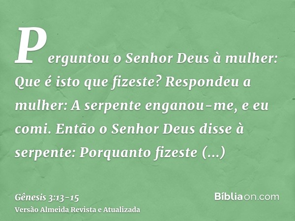 Perguntou o Senhor Deus à mulher: Que é isto que fizeste? Respondeu a mulher: A serpente enganou-me, e eu comi.Então o Senhor Deus disse à serpente: Porquanto f