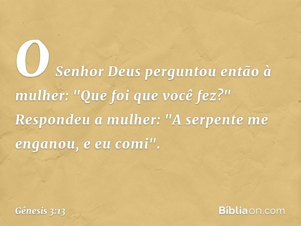 O Senhor Deus perguntou então à mu­lher: "Que foi que você fez?"
Respondeu a mulher: "A serpente me en­ganou, e eu comi". -- Gênesis 3:13