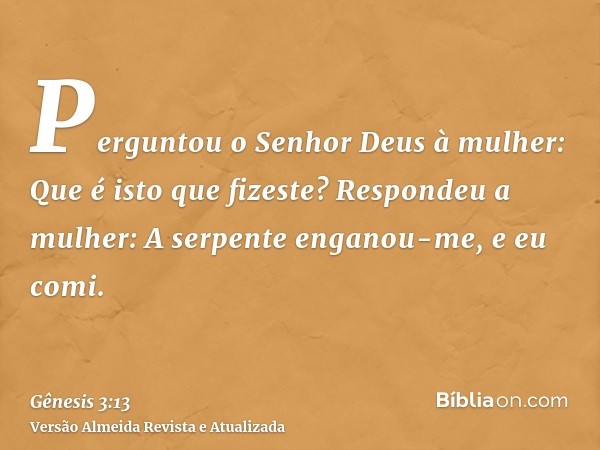 Perguntou o Senhor Deus à mulher: Que é isto que fizeste? Respondeu a mulher: A serpente enganou-me, e eu comi.