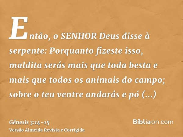 Então, o SENHOR Deus disse à serpente: Porquanto fizeste isso, maldita serás mais que toda besta e mais que todos os animais do campo; sobre o teu ventre andará