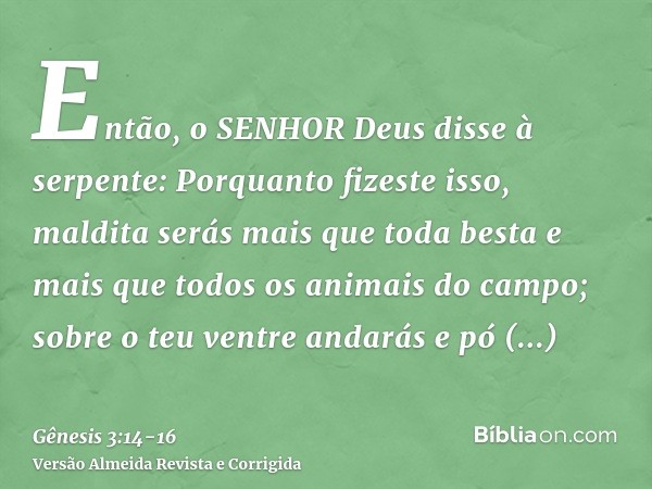 Então, o SENHOR Deus disse à serpente: Porquanto fizeste isso, maldita serás mais que toda besta e mais que todos os animais do campo; sobre o teu ventre andará