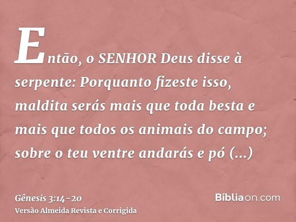 Então, o SENHOR Deus disse à serpente: Porquanto fizeste isso, maldita serás mais que toda besta e mais que todos os animais do campo; sobre o teu ventre andará