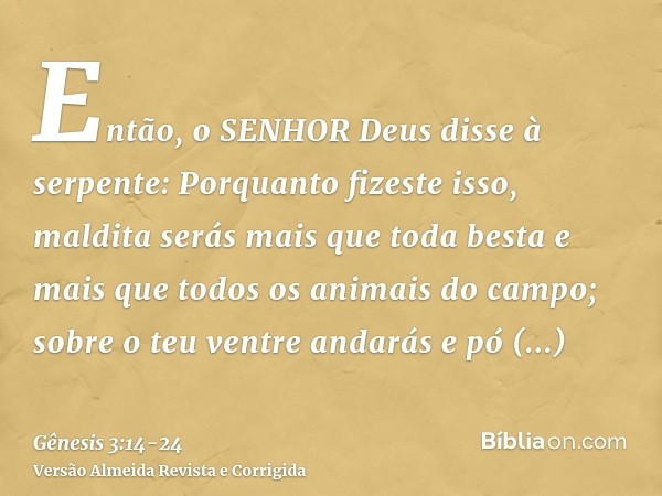 Então, o SENHOR Deus disse à serpente: Porquanto fizeste isso, maldita serás mais que toda besta e mais que todos os animais do campo; sobre o teu ventre andará