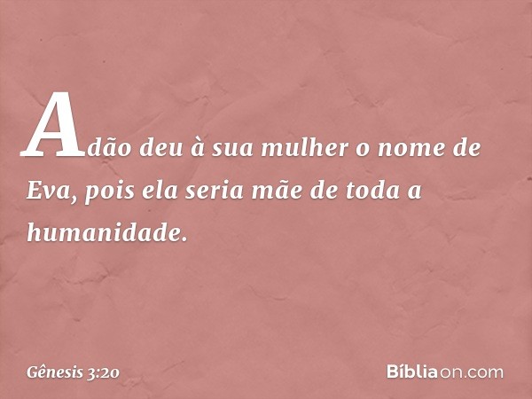 Adão deu à sua mulher o nome de Eva, pois ela seria mãe de toda a humanidade. -- Gênesis 3:20