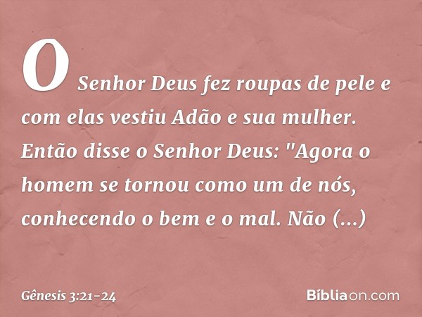 O Senhor Deus fez roupas de pele e com elas vestiu Adão e sua mulher. Então disse o Senhor Deus: "Agora o homem se tornou como um de nós, conhe­cendo o bem e o 